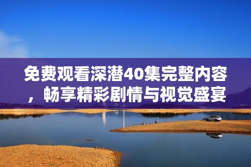 免费观看深潜40集完整内容，畅享精彩剧情与视觉盛宴