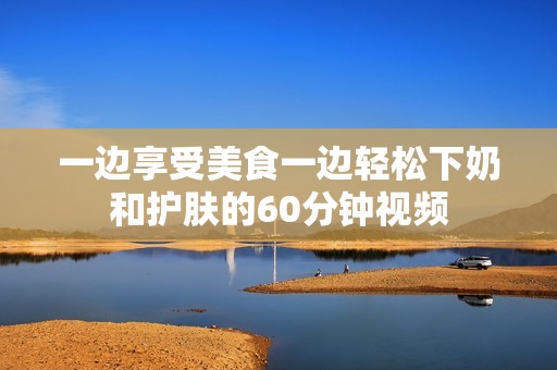 一边享受美食一边轻松下奶和护肤的60分钟视频