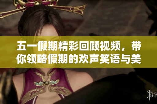 五一假期精彩回顾视频，带你领略假期的欢声笑语与美好瞬间