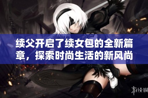续父开启了续女包的全新篇章，探索时尚生活的新风尚