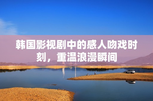 韩国影视剧中的感人吻戏时刻，重温浪漫瞬间
