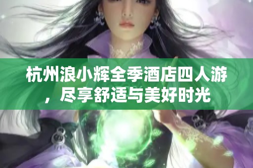 杭州浪小辉全季酒店四人游，尽享舒适与美好时光