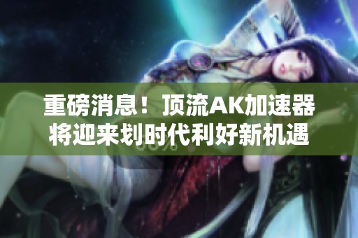 重磅消息！顶流AK加速器将迎来划时代利好新机遇