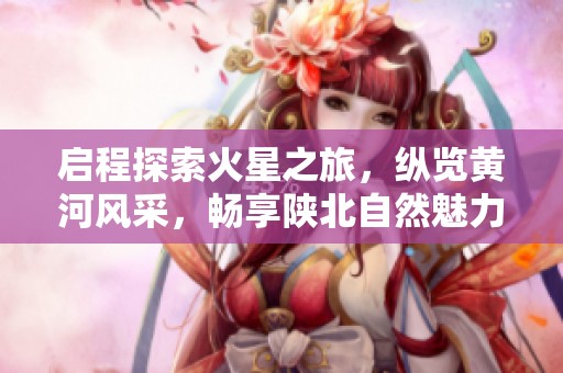 启程探索火星之旅，纵览黄河风采，畅享陕北自然魅力