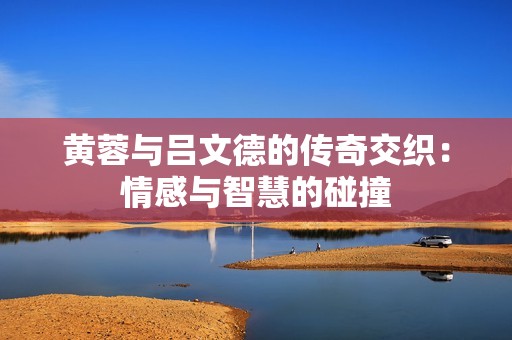 黄蓉与吕文德的传奇交织：情感与智慧的碰撞