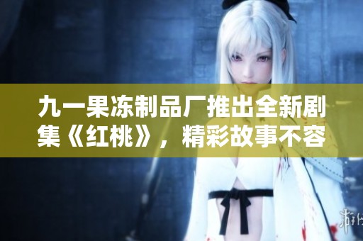 九一果冻制品厂推出全新剧集《红桃》，精彩故事不容错过
