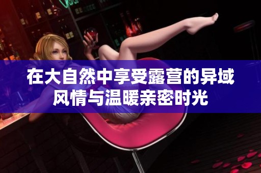 在大自然中享受露营的异域风情与温暖亲密时光