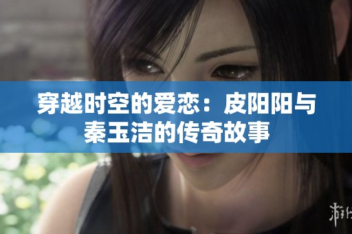 穿越时空的爱恋：皮阳阳与秦玉洁的传奇故事