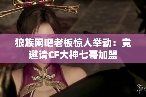 狼族网吧老板惊人举动：竟邀请CF大神七哥加盟