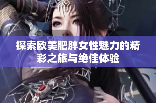 探索欧美肥胖女性魅力的精彩之旅与绝佳体验