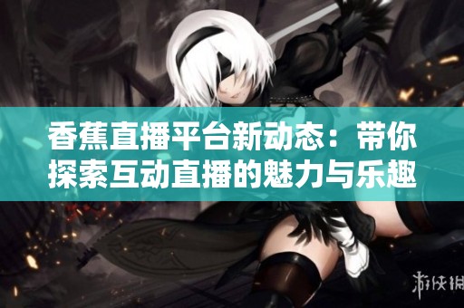 香蕉直播平台新动态：带你探索互动直播的魅力与乐趣
