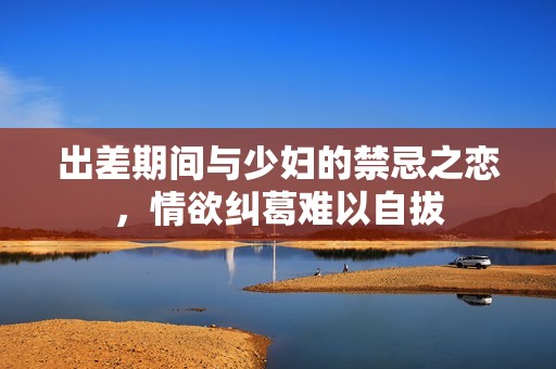 出差期间与少妇的禁忌之恋，情欲纠葛难以自拔