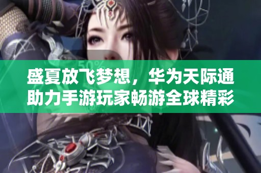 盛夏放飞梦想，华为天际通助力手游玩家畅游全球精彩新世界