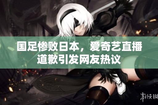 国足惨败日本，爱奇艺直播道歉引发网友热议