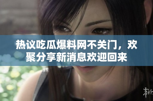 热议吃瓜爆料网不关门，欢聚分享新消息欢迎回来