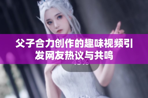 父子合力创作的趣味视频引发网友热议与共鸣