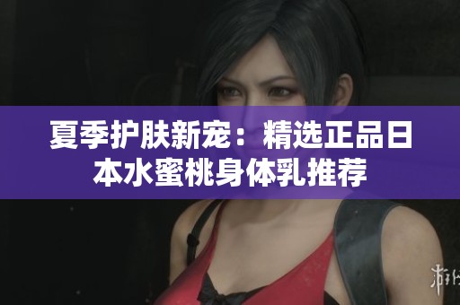 夏季护肤新宠：精选正品日本水蜜桃身体乳推荐
