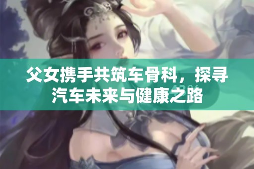 父女携手共筑车骨科，探寻汽车未来与健康之路