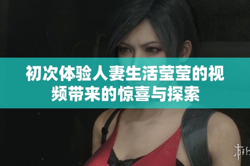 初次体验人妻生活莹莹的视频带来的惊喜与探索