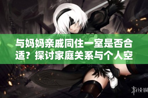 与妈妈亲戚同住一室是否合适？探讨家庭关系与个人空间的平衡