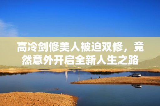 高冷剑修美人被迫双修，竟然意外开启全新人生之路