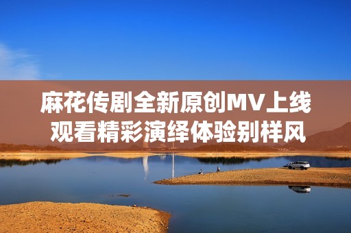 麻花传剧全新原创MV上线 观看精彩演绎体验别样风情