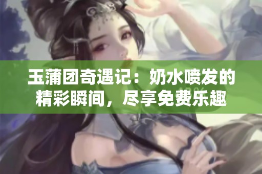 玉蒲团奇遇记：奶水喷发的精彩瞬间，尽享免费乐趣