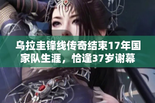 乌拉圭锋线传奇结束17年国家队生涯，恰逢37岁谢幕