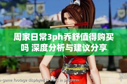 周家日常3ph乔舒值得购买吗 深度分析与建议分享
