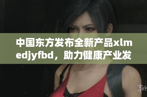 中国东方发布全新产品xlmedjyfbd，助力健康产业发展