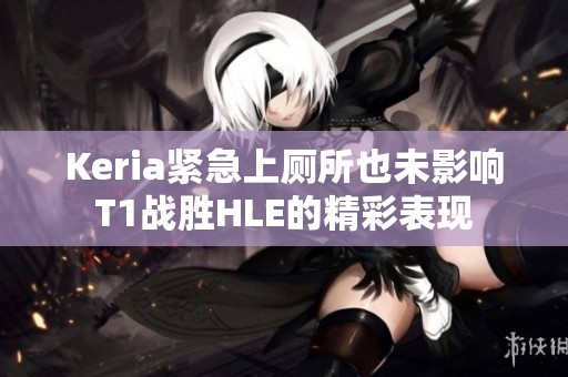 Keria紧急上厕所也未影响T1战胜HLE的精彩表现