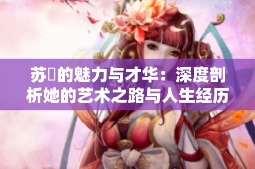 苏玥的魅力与才华：深度剖析她的艺术之路与人生经历