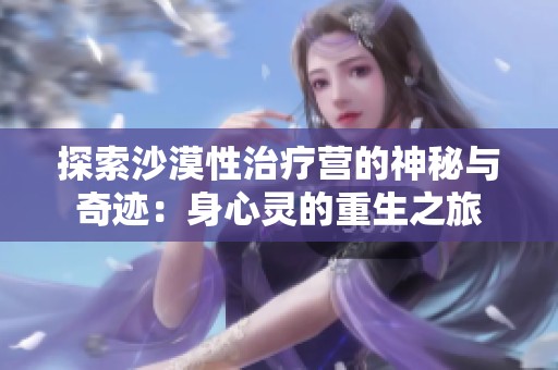 探索沙漠性治疗营的神秘与奇迹：身心灵的重生之旅