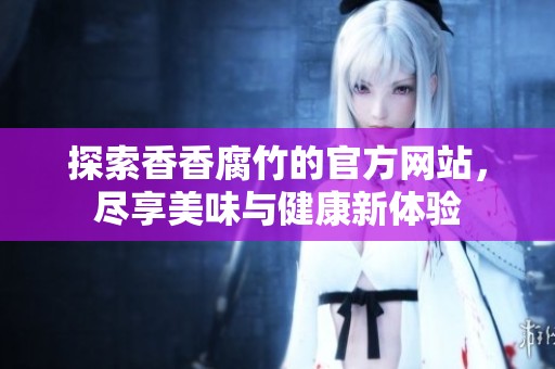 探索香香腐竹的官方网站，尽享美味与健康新体验