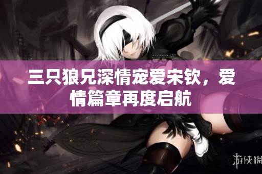 三只狼兄深情宠爱宋钦，爱情篇章再度启航