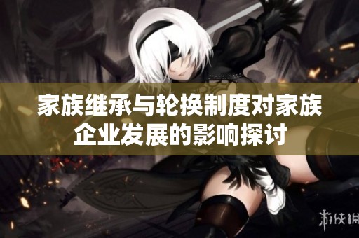 家族继承与轮换制度对家族企业发展的影响探讨