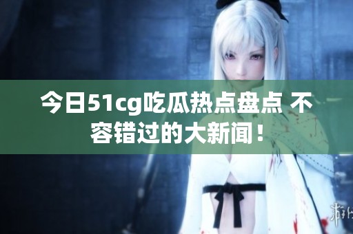 今日51cg吃瓜热点盘点 不容错过的大新闻！