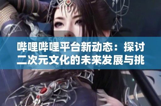 哔哩哔哩平台新动态：探讨二次元文化的未来发展与挑战