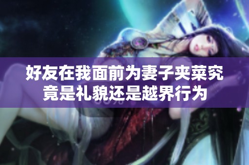 好友在我面前为妻子夹菜究竟是礼貌还是越界行为