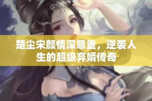楚尘宋颜情深意重，逆袭人生的超级弃婿传奇