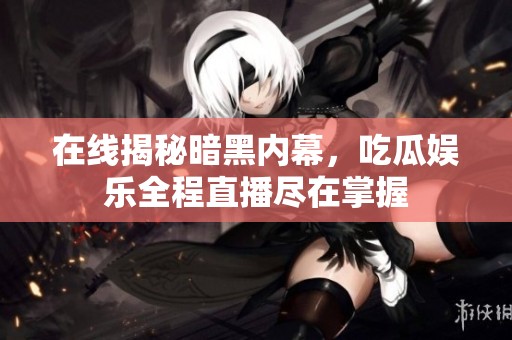 在线揭秘暗黑内幕，吃瓜娱乐全程直播尽在掌握