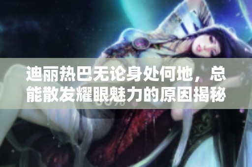 迪丽热巴无论身处何地，总能散发耀眼魅力的原因揭秘