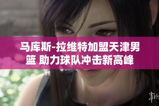 马库斯-拉维特加盟天津男篮 助力球队冲击新高峰