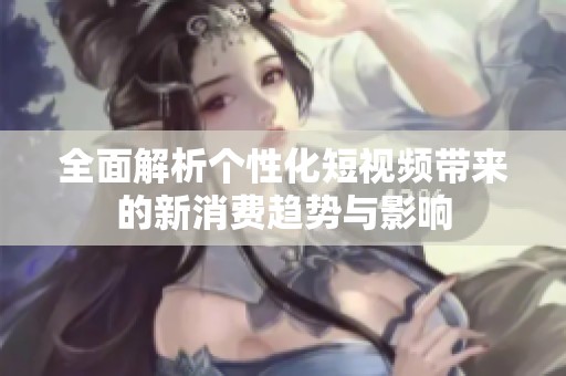 全面解析个性化短视频带来的新消费趋势与影响