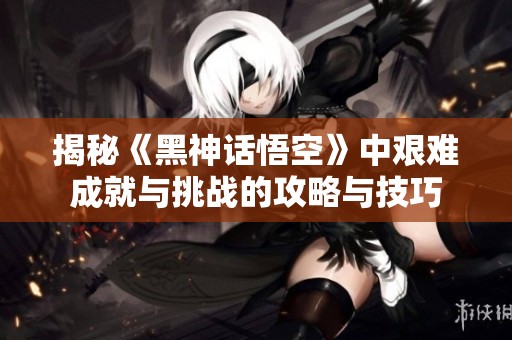 揭秘《黑神话悟空》中艰难成就与挑战的攻略与技巧