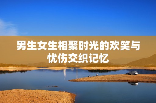 男生女生相聚时光的欢笑与忧伤交织记忆