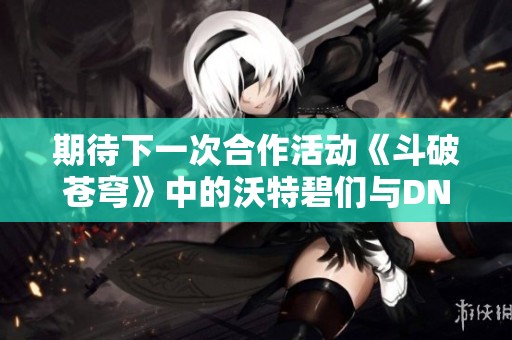 期待下一次合作活动《斗破苍穹》中的沃特碧们与DNF的精彩联动