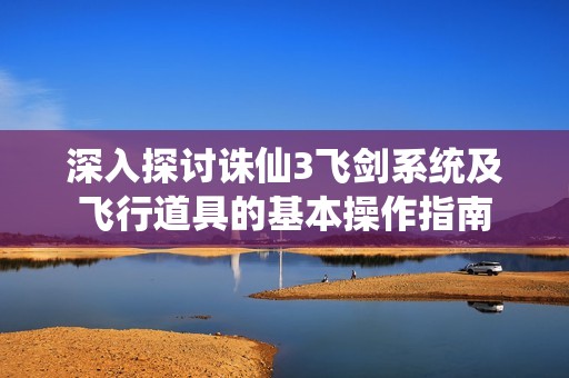 深入探讨诛仙3飞剑系统及飞行道具的基本操作指南