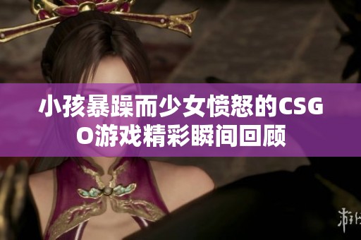小孩暴躁而少女愤怒的CSGO游戏精彩瞬间回顾