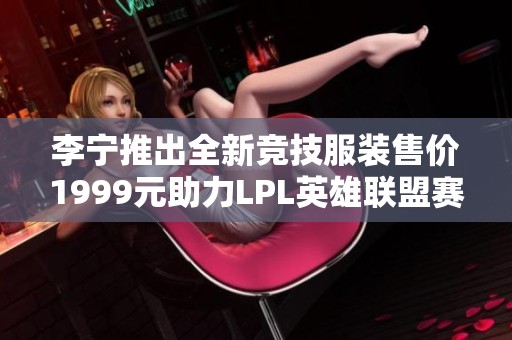 李宁推出全新竞技服装售价1999元助力LPL英雄联盟赛事